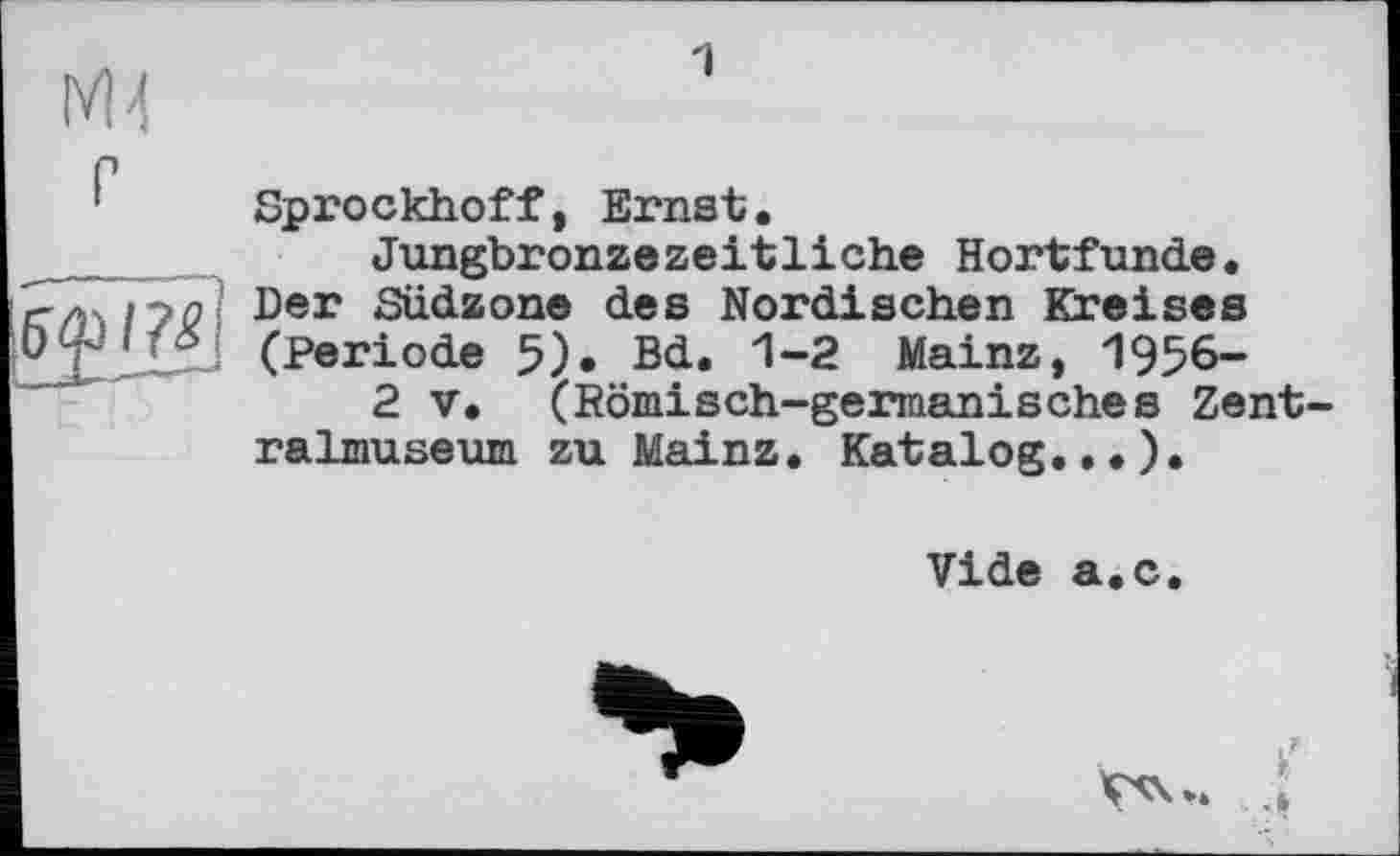 ﻿1
Sprockhoff, Ernst.
Jungbronzezeitliche Hortfunde. Der Südzone des Nordischen Kreises (Periode 5). Bd. 1-2 Mainz, 1956-
2 V. (Römisch-germanisches Zentralmuseum zu Mainz. Katalog...),
Vide a.c.
